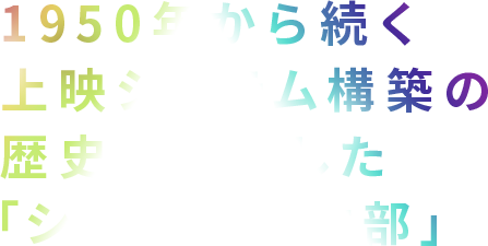 1950年から続く上映システム構築の歴史を継承した「シネマ事業本部」